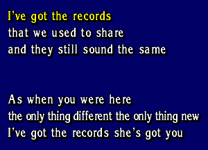 I've got the records
that we used to share
and they still sound the sa me

As when you were here
the onlyr thing different the onlyr thing new
I've got the records she's got you