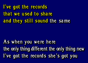 I've got the records
that we used to share
and they still sound the sa me

As when you were here
the onlyr thing different the onlyr thing new
I've got the records she's got you