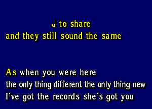 d to share
and they still sound the sa me

As when you were here
the onlyr thing different the onlyr thing new
I've got the records she's got you