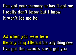 I've got your memory or has it got me
Ireally don't know but I know
it won't let me be

As when you were here
the only thing different the only thing new
I've got the records she's got you