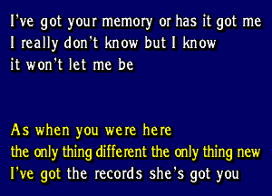 I've got your memory or has it got me
Ireally don't know but I know
it won't let me be

As when you were here
the only thing different the only thing new
I've got the records she's got you