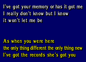 I've got your memory or has it got me
Ireally don't know but I know
it won't let me be

As when you were here
the only thing different the only thing new
I've got the records she's got you