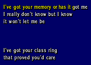 I've got your memory or has it got me
I really don't know but I know
it won't let me be

I've got your class ring
that proved you'd care