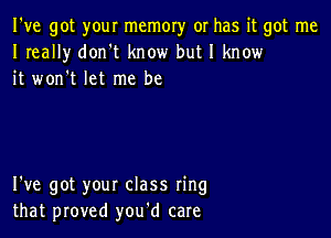 I've got your memory or has it got me
I really don't know but I know
it won't let me be

I've got your class ring
that proved you'd care