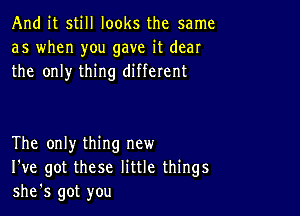 And it still looks the same
as when you gave it dear
the only thing different

The only thing new
I've got these little things
she's got you