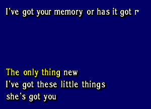 I've got your memory or has it got I'

The only thing new
I've got these little things
she's got you