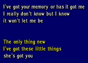 I've got your memory or has it got me
I really don t know but I know
it won't let me be

The only thing new
I've got these little things
she's got you