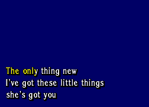 The only thing new
I've got these little things
she's got you