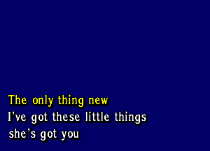 The only thing new
I've got these little things
she's got you