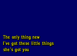 The only thing new
I've got these little things
she's got you