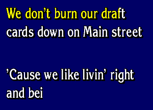 We donW burn our draft
cards down on Main street

Cause we like livid right
and bei