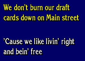 We donW burn our draft
cards down on Main street

Cause we like livid right
and bein free