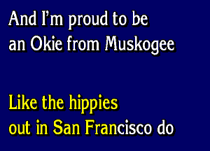 And Fm proud to be
an Okie from Muskogee

Like the hippies
out in San Francisco (10