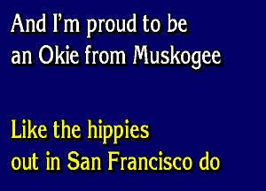 And Fm proud to be
an Okie from Muskogee

Like the hippies
out in San Francisco (10