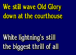 We still wave Old Glory
down at the courthouse

White lightninges still
the biggest thrill of all