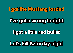 I got the Mustang loaded

I've got a wrong to right

I got a little red bullet

Let's kill Saturday night