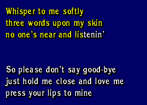 Whisper to me softlyr
three words upon my skin
no one's near and listenif

So please don't say good-bye
just hold me close and love me
press your lips to mine