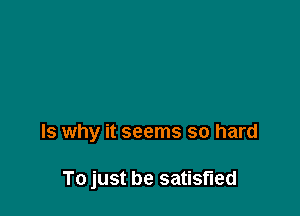 Is why it seems so hard

To just be satisfied