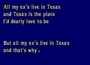 All my ex's live in Texas
and Texas is the place
I'd dearly love to be

But all my ex's live in Texas
and that's why.