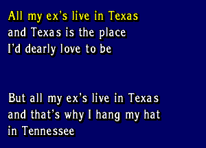 All my ex's live in Texas
and Texas is the place
I'd dearly love to be

But all my ex's live in Texas
and that's why I hang my hat
in Tennessee