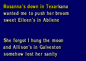 Rosanna's down in Texarkana
wanted me to push her broom
sweet Eileen's in Abilene

She forgot I hung the moon
and Allison's in Galveston
somehow lost her sanity