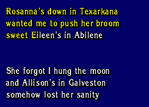 Rosanna's down in Texarkana
wanted me to push her broom
sweet Eileen's in Abilene

She forgot I hung the moon
and Allison's in Galveston
somehow lost her sanity