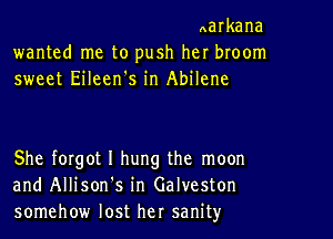 Aarkana
wanted me to push her broom
sweet Eileen's in Abilene

She forgot I hung the moon
and Allison s in Galveston
somehow lost her sanity