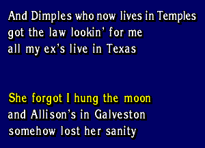 And Dimples who now lives in Temples
got the law lookin' for me
all my ex's live in Texas

She forgot I hung the moon
and Allison's in Galveston
somehow lost her sanityr