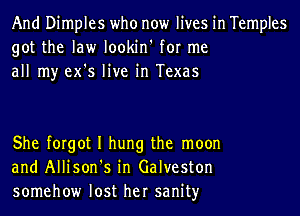 And Dimples who now lives in Temples
got the law lookin' for me
all my ex's live in Texas

She forgot I hung the moon
and Allison's in Galveston
somehow lost her sanityr