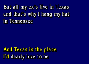 But all my ex's live in Texas
and that's why I hang my hat
in Tennessee

And Texas is the place
I'd dearly love to be