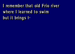 Iremember that old Frio river
where I Ieamed to swim
but it brings t-