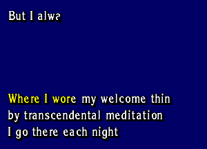 But I alwe

Where I wore my welcome thin
by transcendental meditation
I go there each night