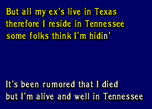 But all my ex's live in Texas
therefore I reside in Tennessee
some folks think I'm hidin'

It's been rumored that I died
but I'm alive and well in Tennessee