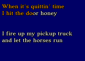 When it's quittin' time
I hit the door honey

I fire up my pickup truck
and let the horses run