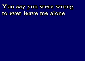 You say you were wrong
to ever leave me alone