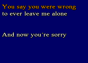 You say you were wrong
to ever leave me alone

And now you're sorry