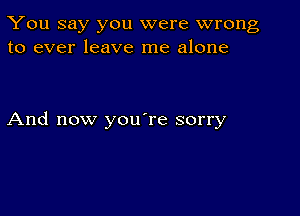 You say you were wrong
to ever leave me alone

And now you're sorry