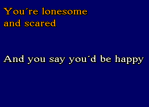 You're lonesome
and scared

And you say you'd be happy