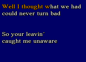 XVell I thought what we had
could never turn bad

So your leavin'
caught me unaware