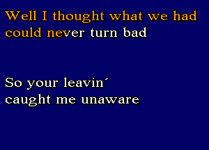 XVell I thought what we had
could never turn bad

So your leavin'
caught me unaware