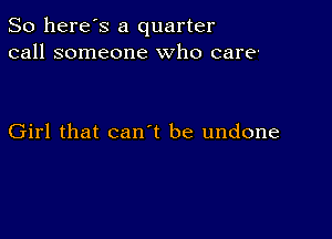 So here's a quarter
call someone who care'

Girl that can t be undone