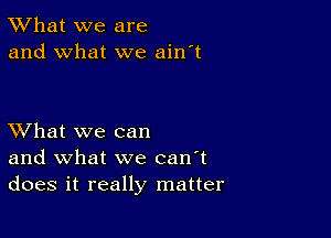 TWhat we are
and what we ain't

XVhat we can
and what we can't
does it really matter