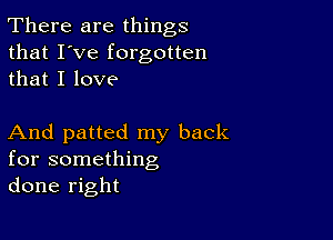 There are things
that I've forgotten
that I love

And patted my back
for something
done right