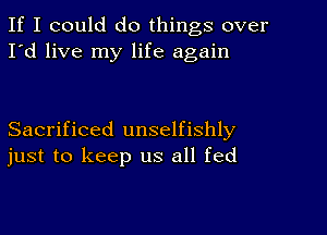 If I could do things over
I'd live my life again

Sacrificed unselfishly
just to keep us all fed