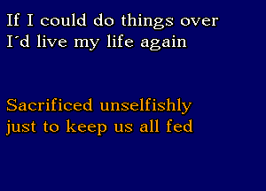 If I could do things over
I'd live my life again

Sacrificed unselfishly
just to keep us all fed