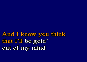 And I know you think
that I'll be goin'
out of my mind