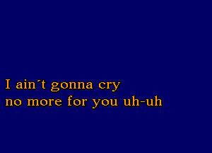 I ain't gonna cry
no more for you uh-uh