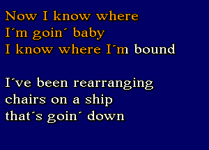 Now I know where
I'm goin' baby
I know where I'm bound

I ve been rearranging
chairs on a ship
that's goin' down