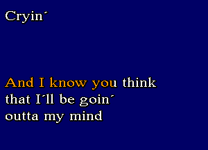 And I know you think
that I'll be goin'
outta my mind