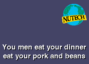 You men eat your dinner
eat your pork and beans